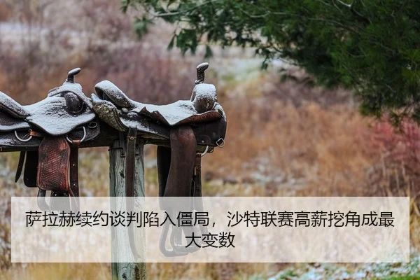 萨拉赫续约谈判陷入僵局，沙特联赛高薪挖角成最大变数